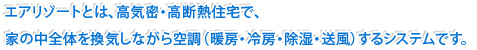 エアリゾートとは、高気密・高断熱住宅で、家の中全体を換気しながら空調（暖房・冷房・除湿・送風）するシステムです。 
