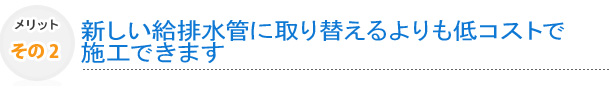 その2　新しい給排水管に取り替えるよりも低コストで施工できます