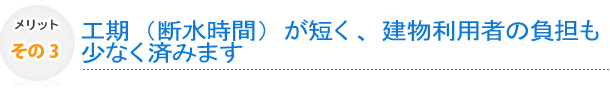 その3　工期（断水時間）が短く、建物利用者の負担も少なく済みます