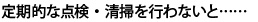 定期的な点検・清掃を行わないと……