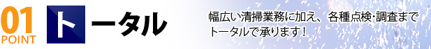 01 POINT トータル 幅広い清掃業務に加え、各種点検･調査までトータルで承ります！