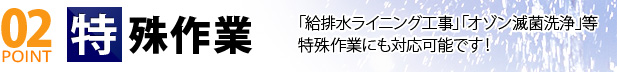 02 POINT 特殊作業「給排水ライニング工事」「オゾン滅菌洗浄」等特殊作業にも対応可能です！