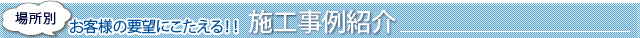 場所別 お客様の要望にこたえる！！施工事例紹介