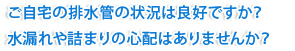 ご自宅の排水管の状況は良好ですか？水漏れや詰まりの心配はありませんか？